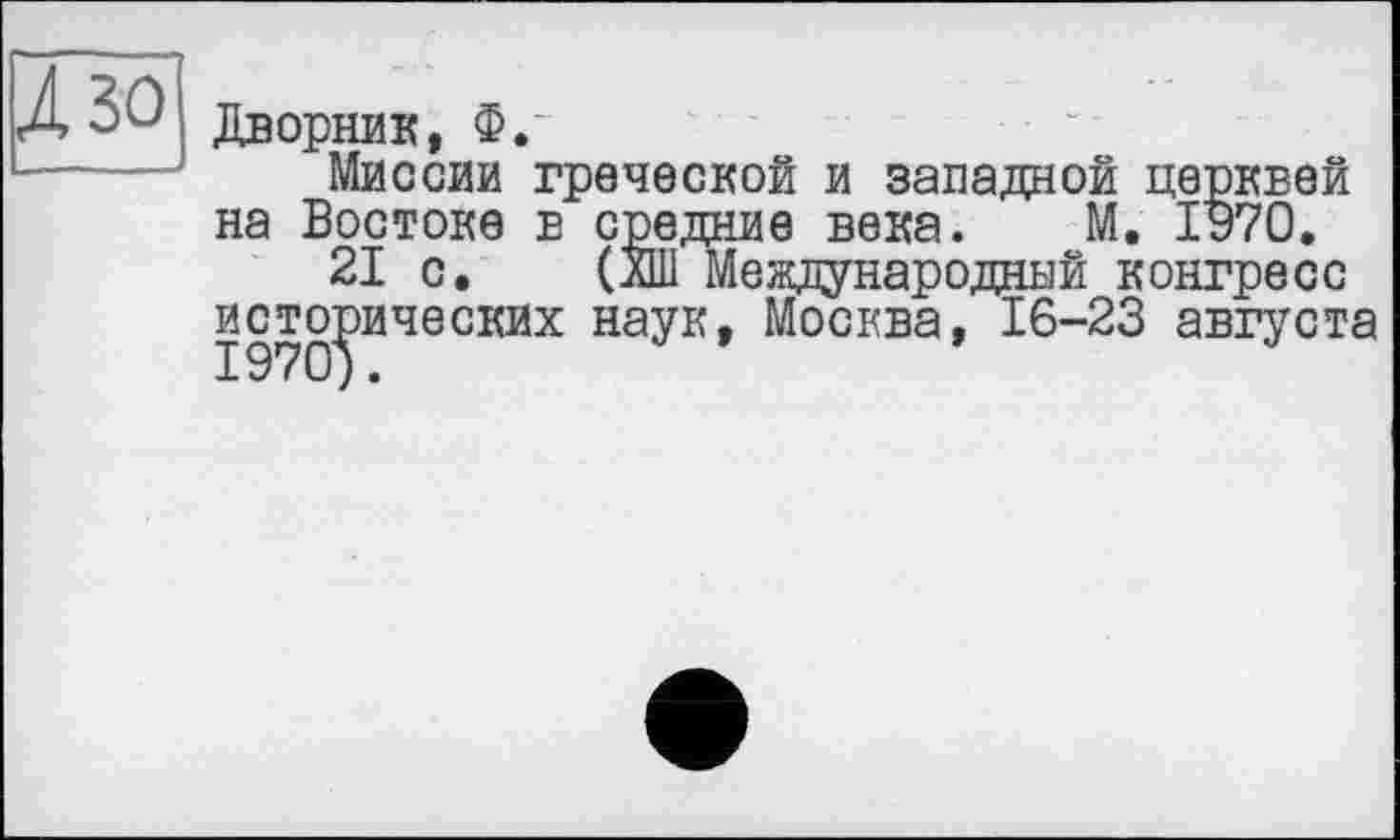 ﻿Дворник, Ф.
Миссии греческой и западной церквей на Востоке в средние века. М. 1970.
21 с. (ЙИ Международный конгресс исторических наук, Москва, 16-23 августа